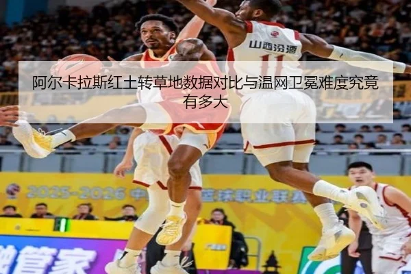 阿尔卡拉斯红土转草地数据对比与温网卫冕难度究竟有多大